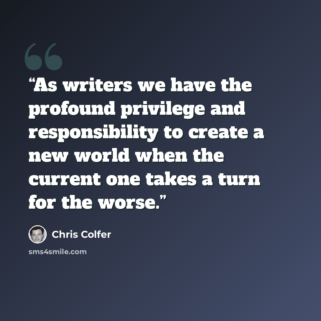 “As writers we have the profound privilege and responsibility to create a new world when the current one takes a turn for the worse.” quote by Chris Colfer