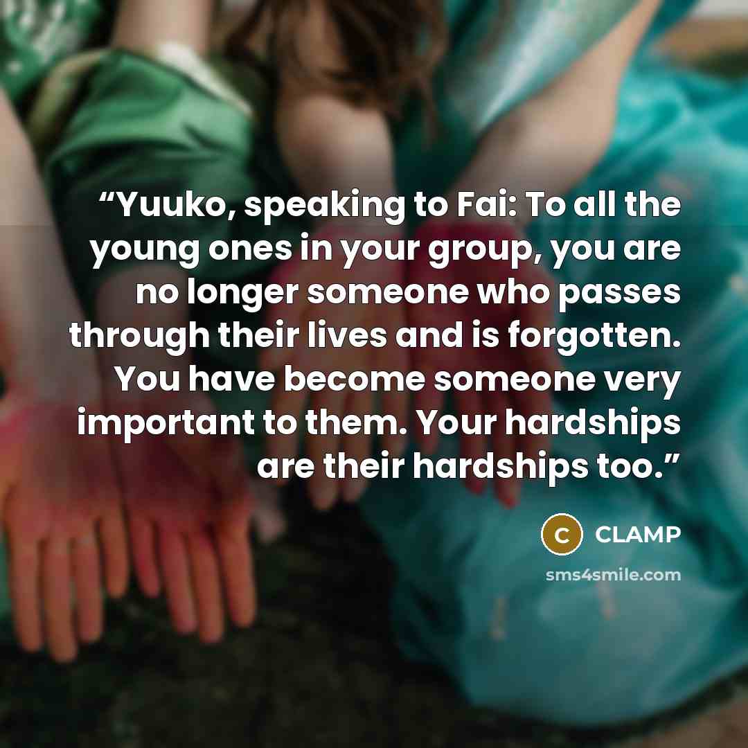 “Yuuko, speaking to Fai: To all the young ones in your group, you are no longer someone who passes through their lives and is forgotten. You have become someone very important to them. Your hardships are their hardships too.” quote by Clamp