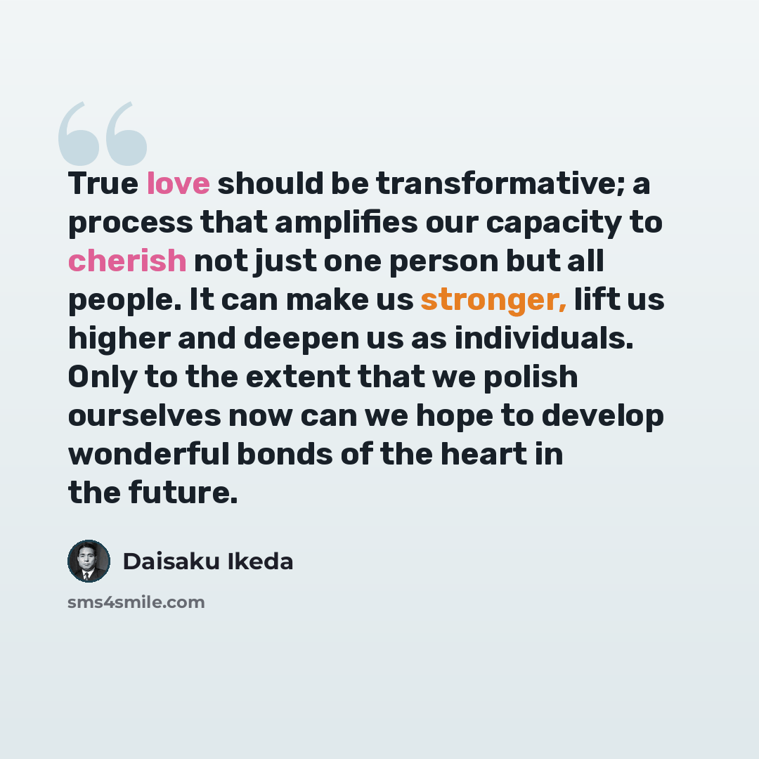 “True love should be transformative; a process that amplifies our capacity to cherish not just one person but all people. It can make us stronger, lift us higher and deepen us as individuals. Only to the extent that we polish ourselves now can we hope to develop wonderful bonds of the heart in the…” quote by Daisaku Ikeda