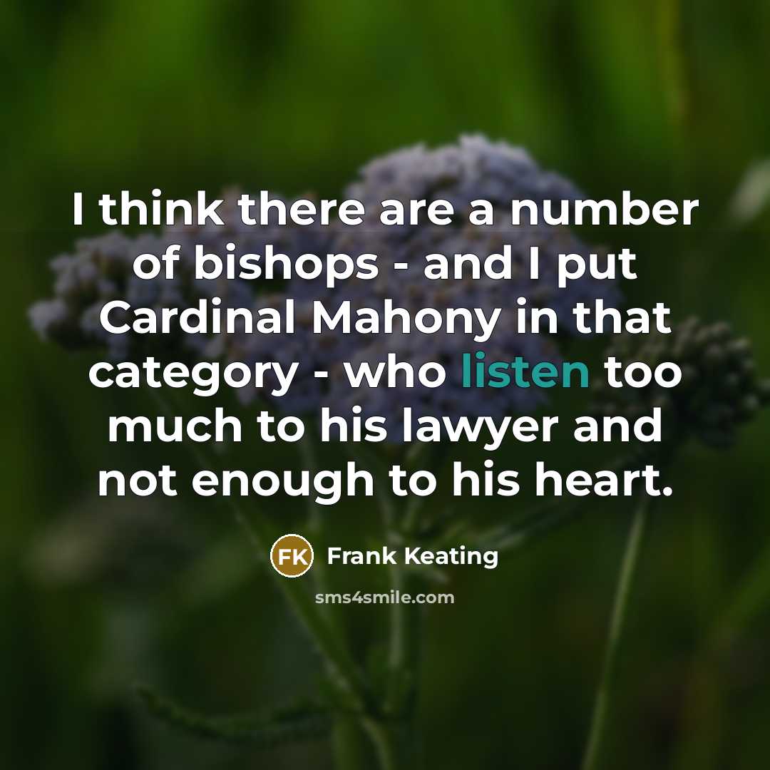 “I think there are a number of bishops - and I put Cardinal Mahony in that category - who listen too much to his lawyer and not enough to his heart.” quote by Frank Keating