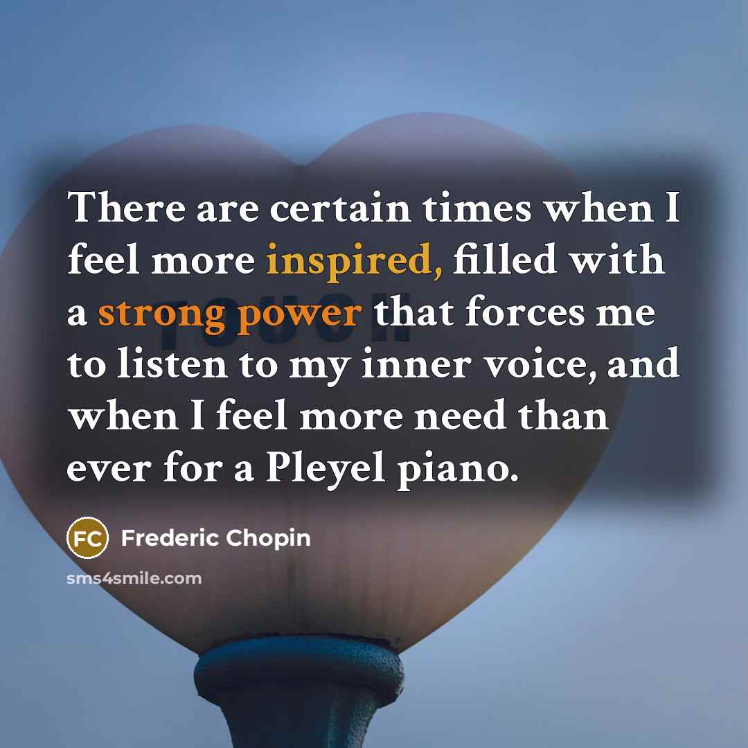 “There are certain times when I feel more inspired, filled with a strong power that forces me to listen to my inner voice, and when I feel more need than ever for a Pleyel piano.” quote by Frederic Chopin