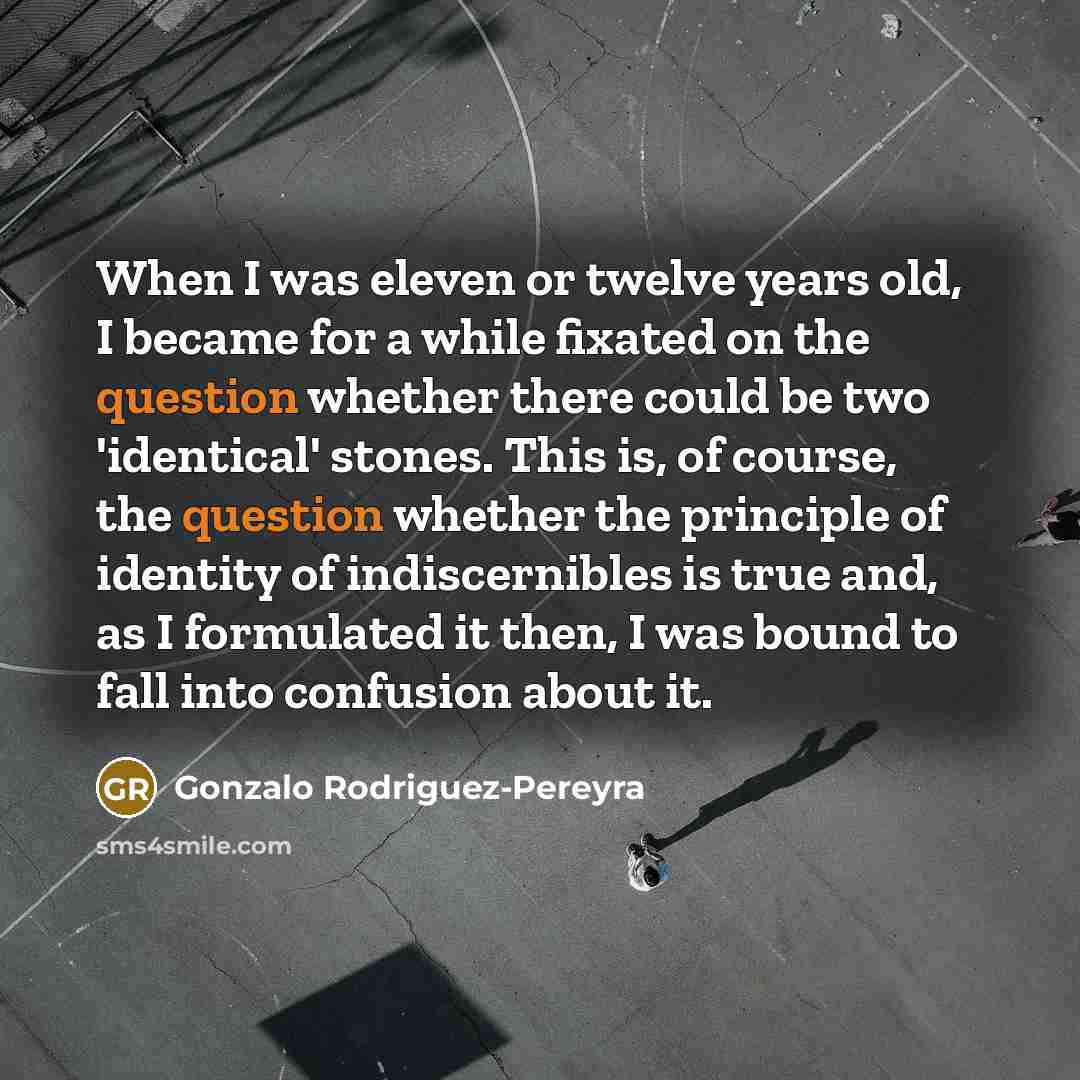 “When I was eleven or twelve years old, I became for a while fixated on the question whether there could be two 'identical' stones. This is, of course, the question whether the principle of identity of indiscernibles is true and, as I formulated it then, I was bound to fall into confusion about it.” quote by Gonzalo Rodriguez-Pereyra