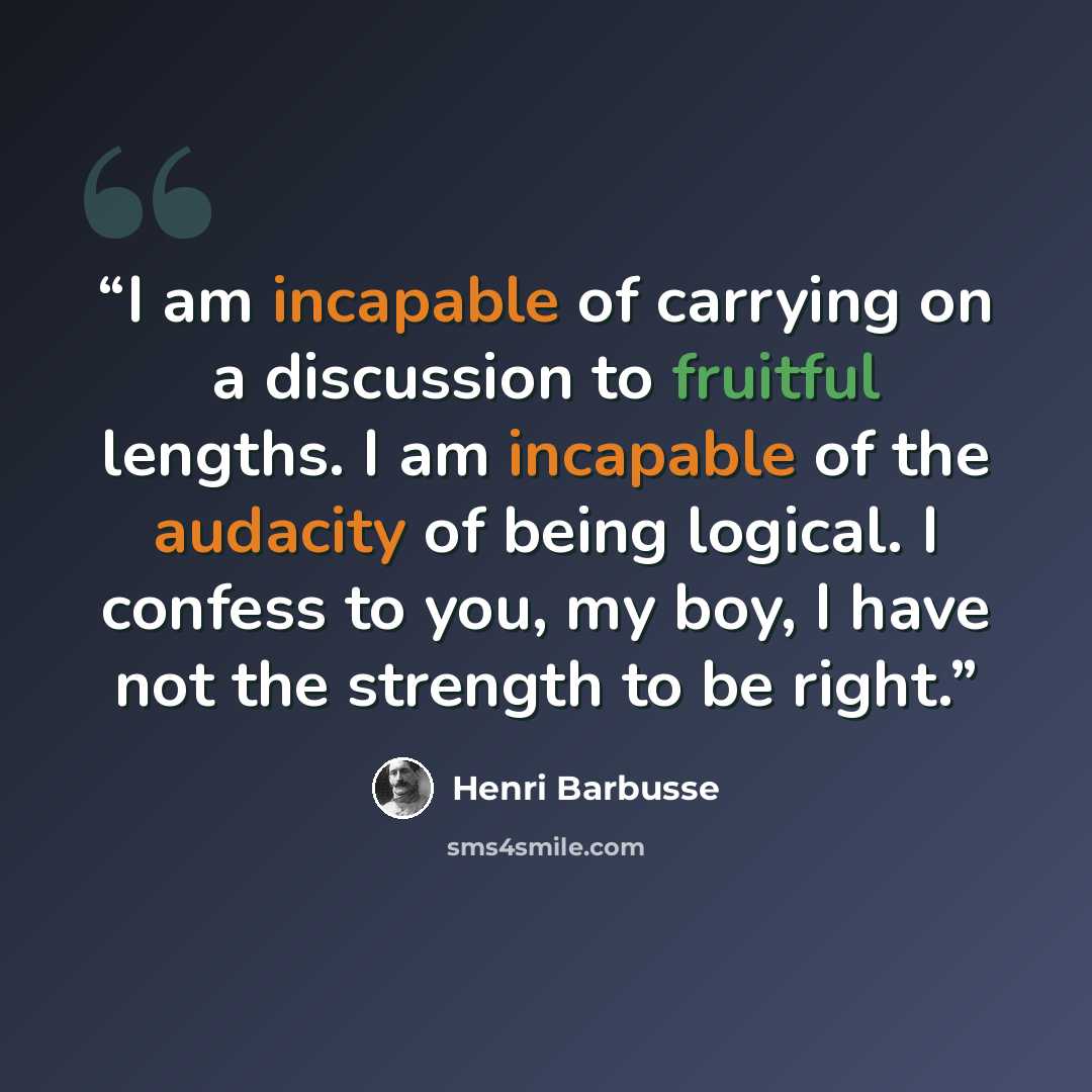 “I am incapable of carrying on a discussion to fruitful lengths. I am incapable of the audacity of being logical. I confess to you, my boy, I have not the strength to be right.” quote by Henri Barbusse