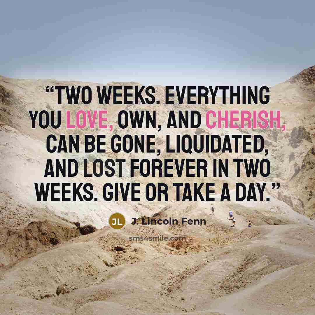 “Two weeks. Everything you love, own, and cherish, can be gone, liquidated, and lost forever in two weeks. Give or take a day.” quote by J. Lincoln Fenn