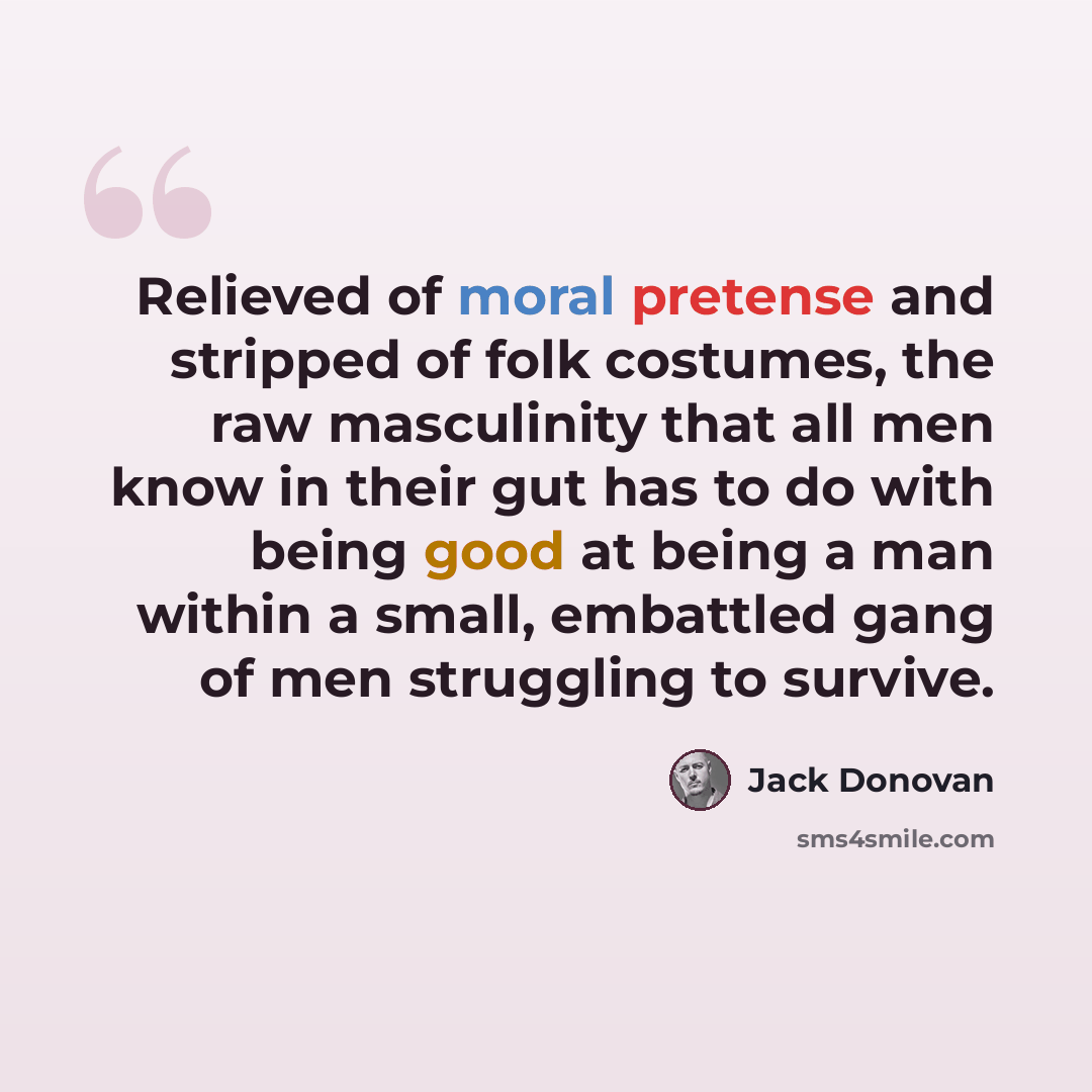 “Relieved of moral pretense and stripped of folk costumes, the raw masculinity that all men know in their gut has to do with being good at being a man within a small, embattled gang of men struggling to survive.” quote by Jack Donovan