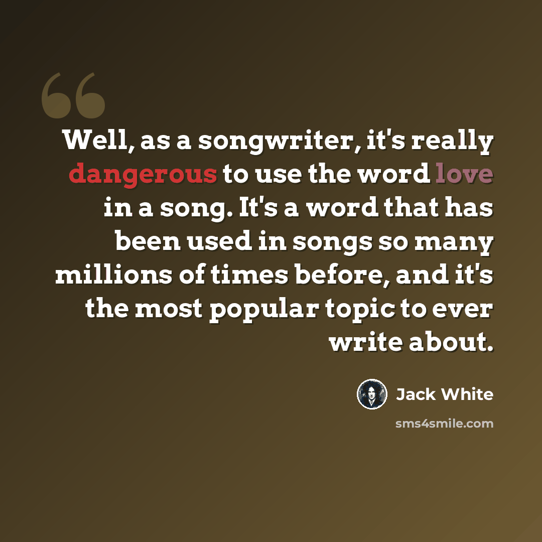 “Well, as a songwriter, it's really dangerous to use the word love in a song. It's a word that has been used in songs so many millions of times before, and it's the most popular topic to ever write about.” quote by Jack White