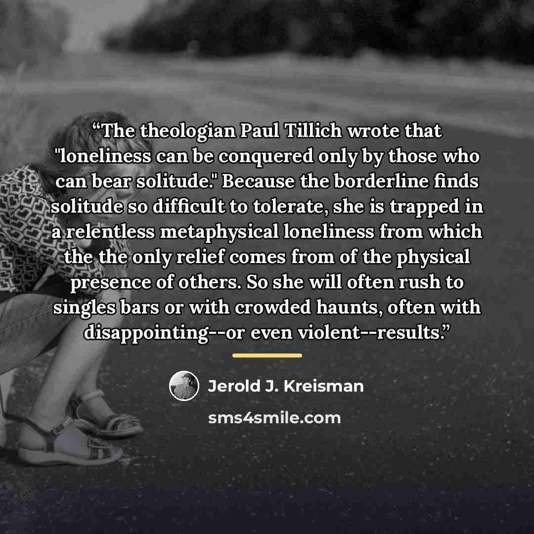 “The theologian Paul Tillich wrote that "loneliness can be conquered only by those who can bear solitude." Because the borderline finds solitude so difficult to tolerate, she is trapped in a relentless metaphysical loneliness from which the the only relief comes from of the physical presence of…” quote by Jerold J. Kreisman