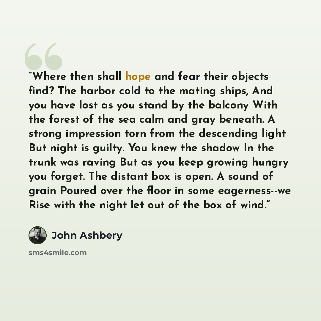 “Where then shall hope and fear their objects find? The harbor cold to the mating ships, And you have lost as you stand by the balcony With the forest of the sea calm and gray beneath. A strong impression torn from the descending light But night is guilty. You knew the shadow In the trunk was…” quote by John Ashbery
