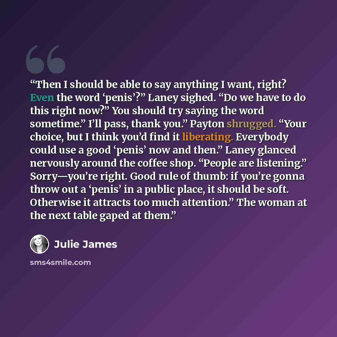 “Then I should be able to say anything I want, right? Even the word ‘penis’?” Laney sighed. “Do we have to do this right now?” You should try saying the word sometime.” I’ll pass, thank you.” Payton shrugged. “Your choice, but I think you’d find it liberating. Everybody could use a good ‘penis’ now…” quote by Julie James