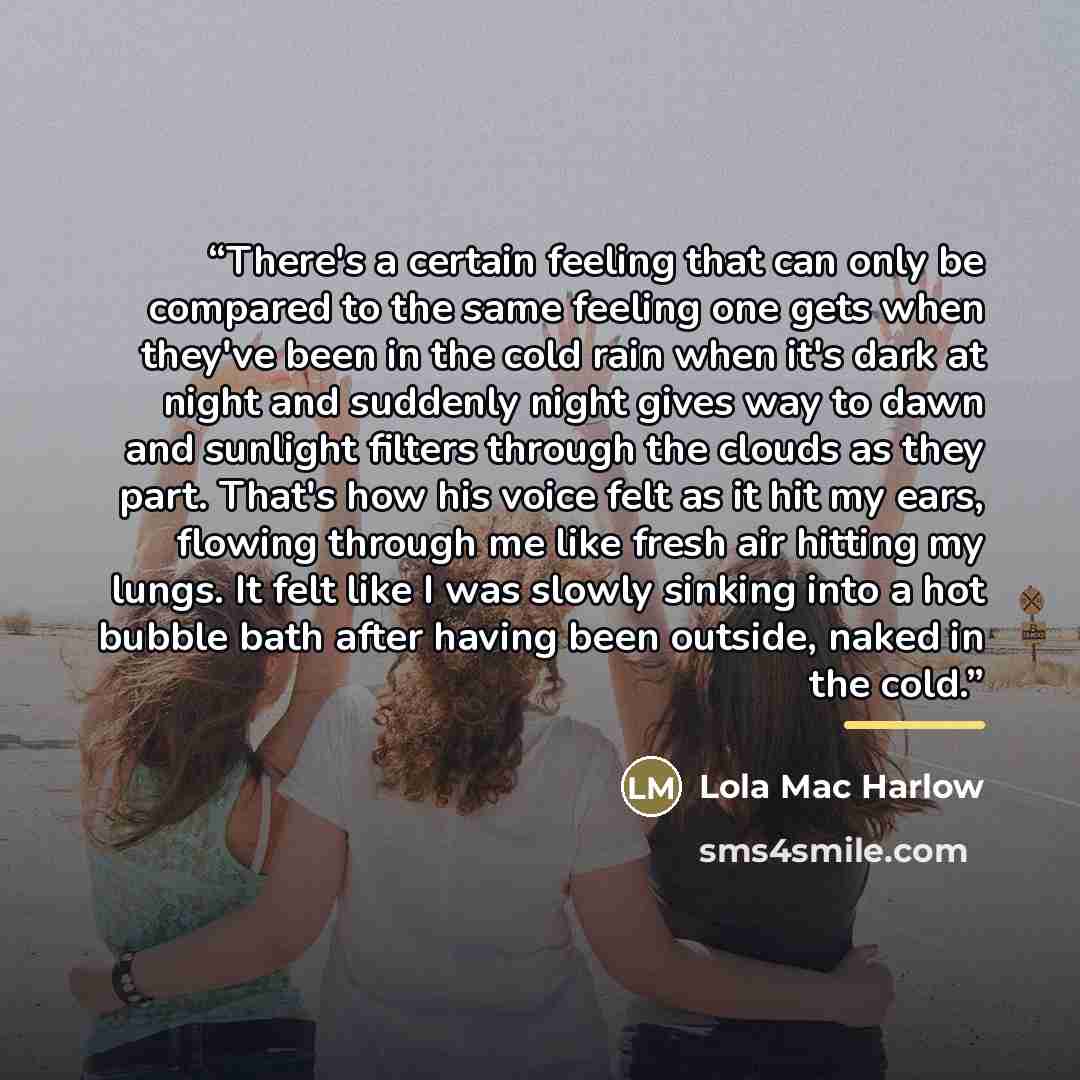 “There's a certain feeling that can only be compared to the same feeling one gets when they've been in the cold rain when it's dark at night and suddenly night gives way to dawn and sunlight filters through the clouds as they part. That's how his voice felt as it hit my ears, flowing through me…” quote by Lola Mac Harlow