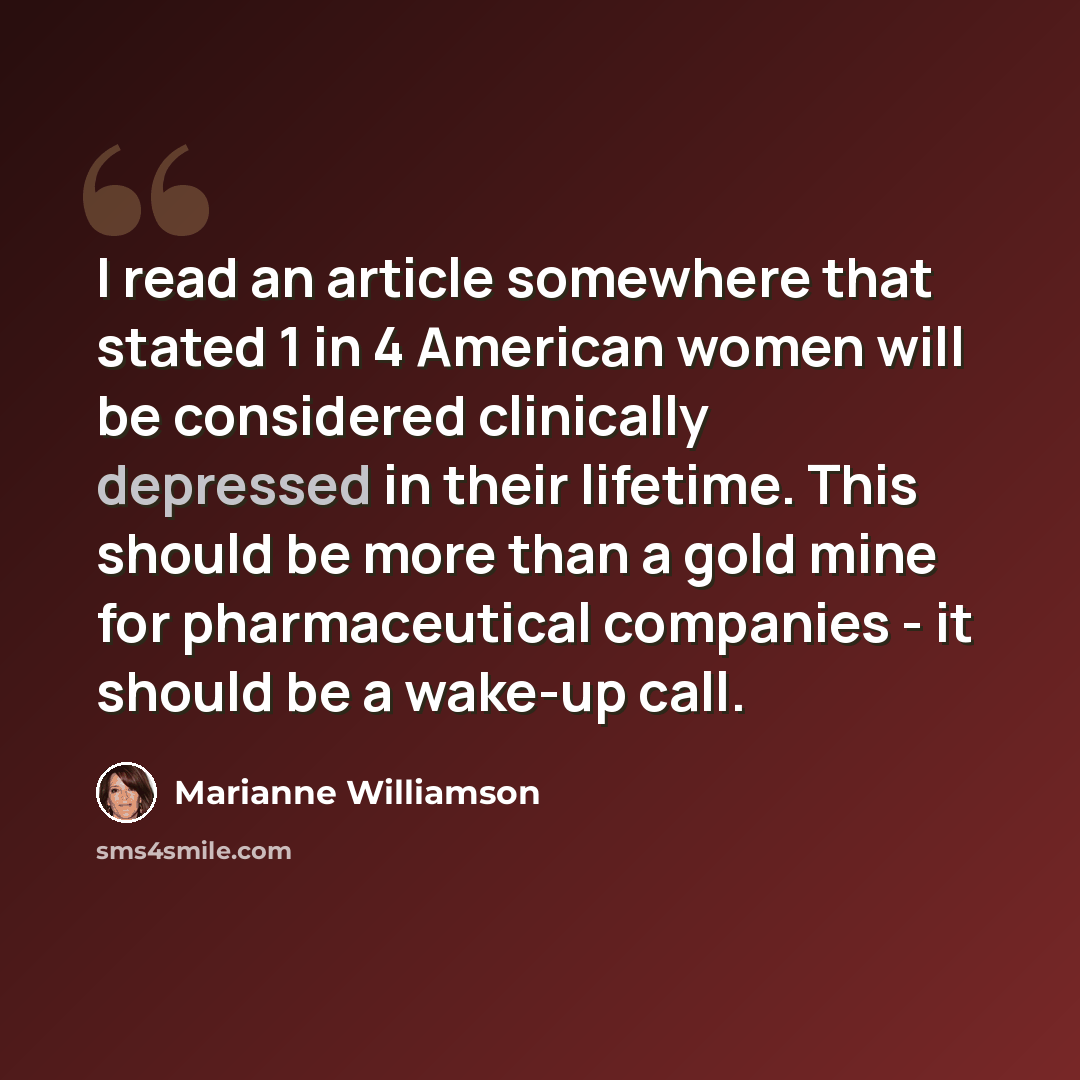 “I read an article somewhere that stated 1 in 4 American women will be considered clinically depressed in their lifetime. This should be more than a gold mine for pharmaceutical companies - it should be a wake-up call.” quote by Marianne Williamson