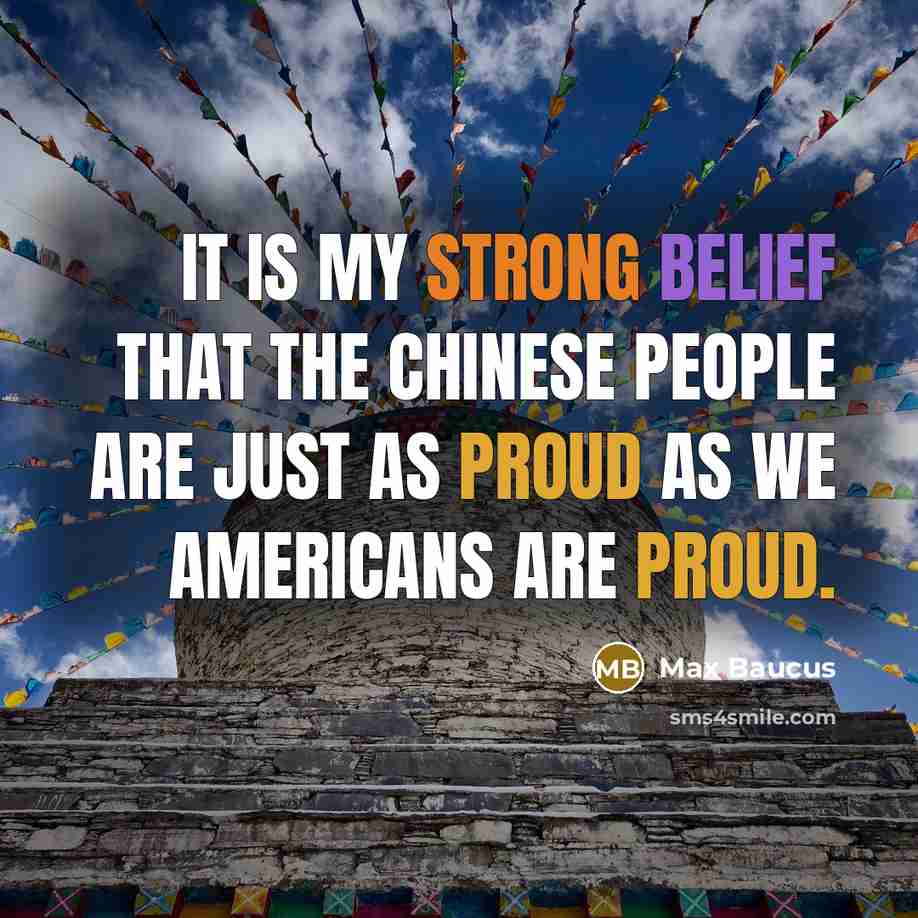 “It is my strong belief that the Chinese people are just as proud as we Americans are proud.” quote by Max Baucus