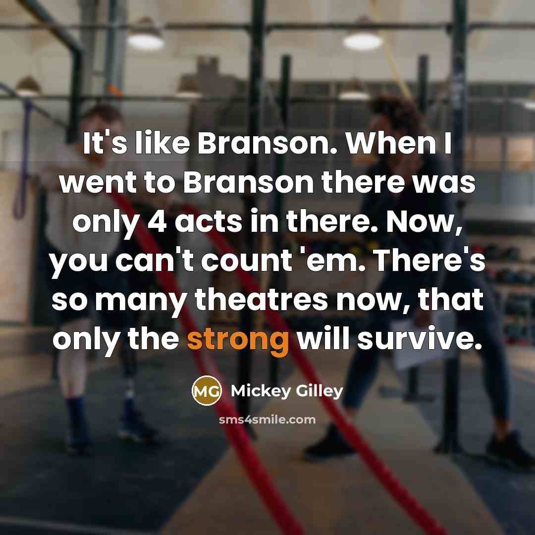 “It's like Branson. When I went to Branson there was only 4 acts in there. Now, you can't count 'em. There's so many theatres now, that only the strong will survive.” quote by Mickey Gilley