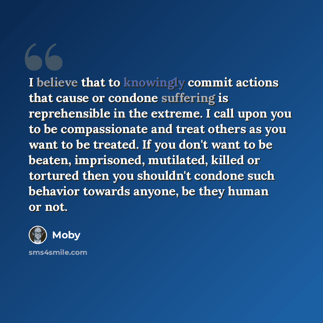 “I believe that to knowingly commit actions that cause or condone suffering is reprehensible in the extreme. I call upon you to be compassionate and treat others as you want to be treated. If you don't want to be beaten, imprisoned, mutilated, killed or tortured then you shouldn't condone such…” quote by Moby