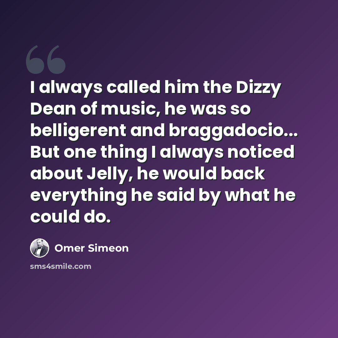 “I always called him the Dizzy Dean of music, he was so belligerent and braggadocio... But one thing I always noticed about Jelly, he would back everything he said by what he could do.” quote by Omer Simeon