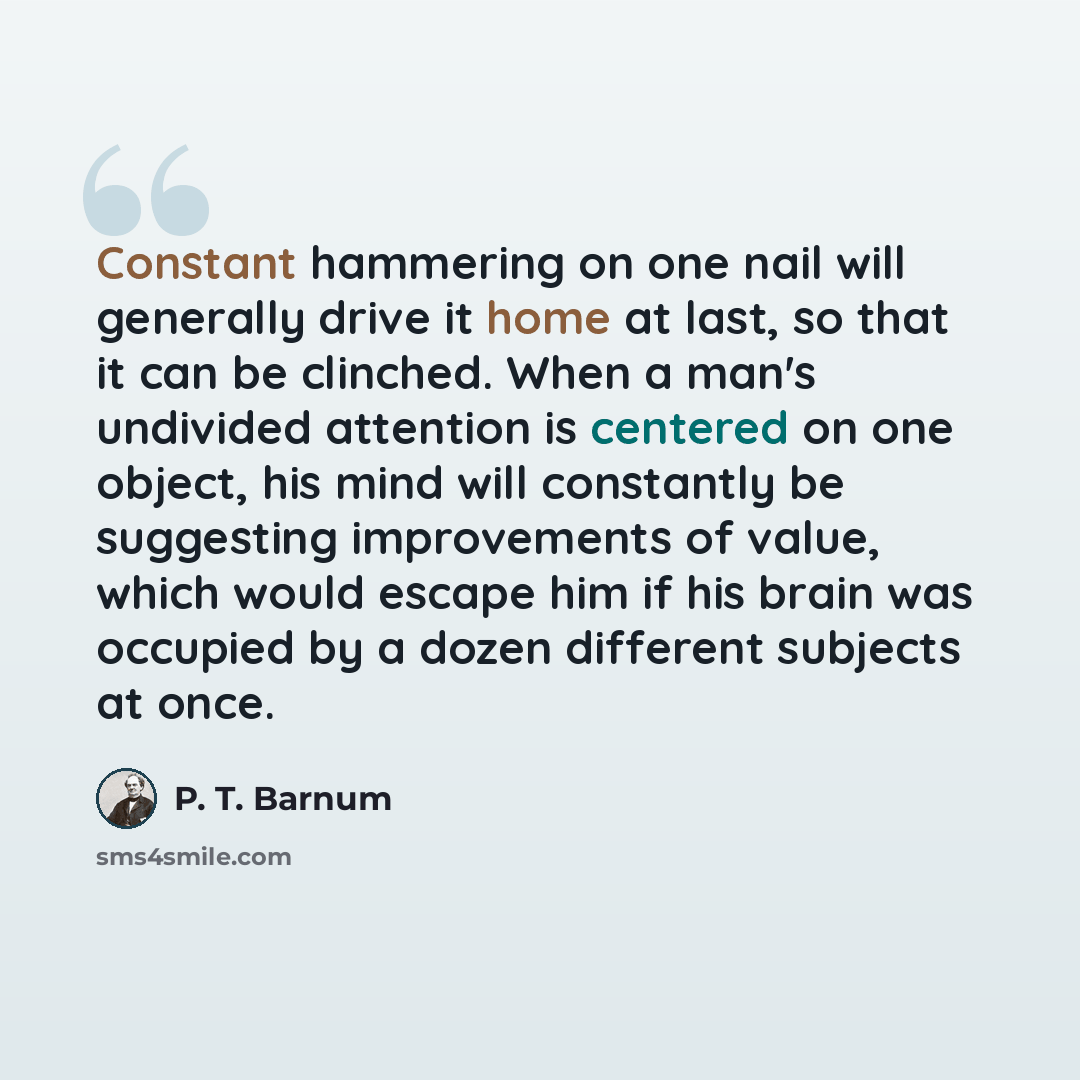 “Constant hammering on one nail will generally drive it home at last, so that it can be clinched. When a man's undivided attention is centered on one object, his mind will constantly be suggesting improvements of value, which would escape him if his brain was occupied by a dozen different subjects…” quote by P. T. Barnum