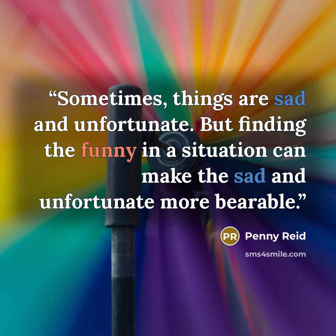 “Sometimes, things are sad and unfortunate. But finding the funny in a situation can make the sad and unfortunate more bearable.” quote by Penny Reid