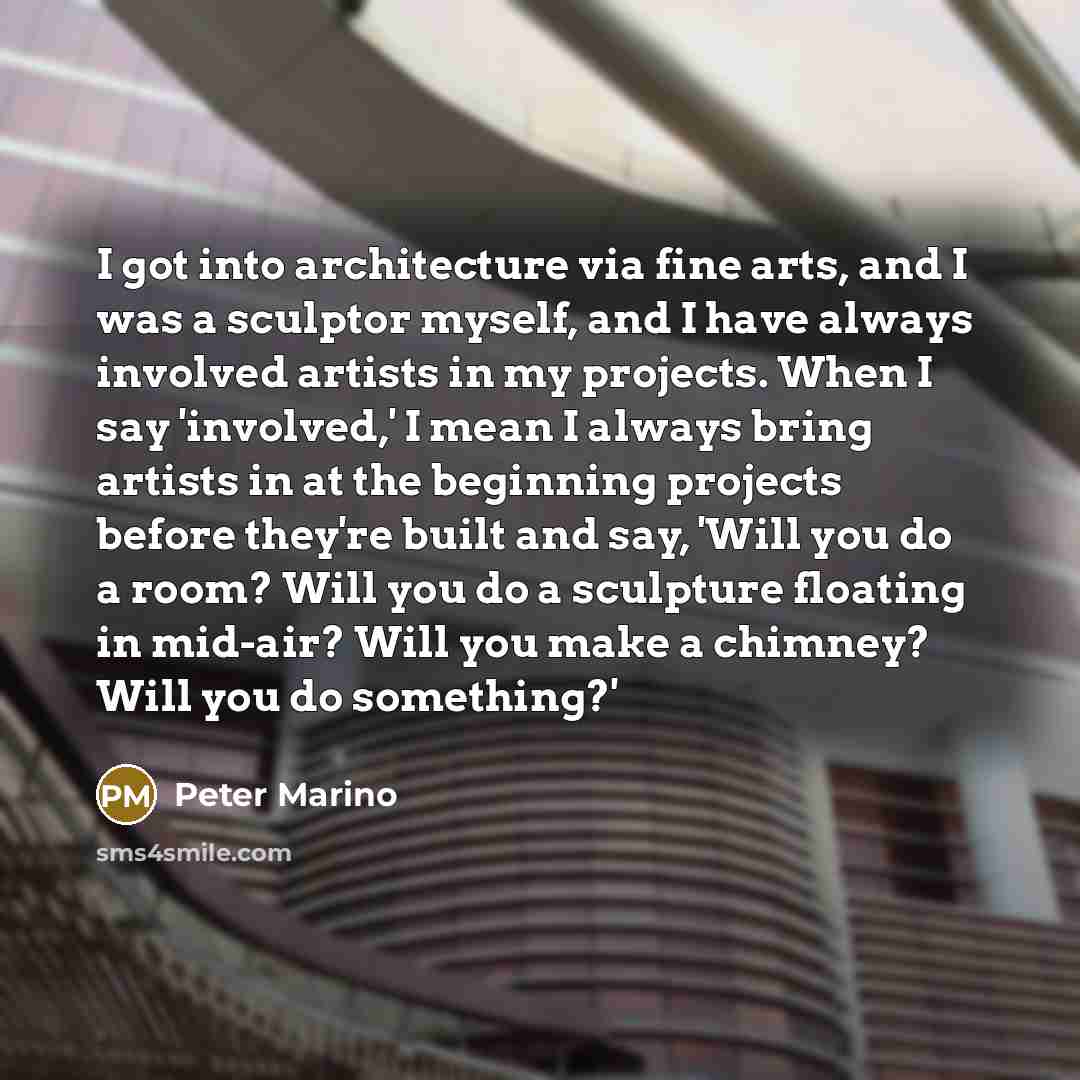 “I got into architecture via fine arts, and I was a sculptor myself, and I have always involved artists in my projects. When I say 'involved,' I mean I always bring artists in at the beginning projects before they're built and say, 'Will you do a room? Will you do a sculpture floating in mid-air?…” quote by Peter Marino