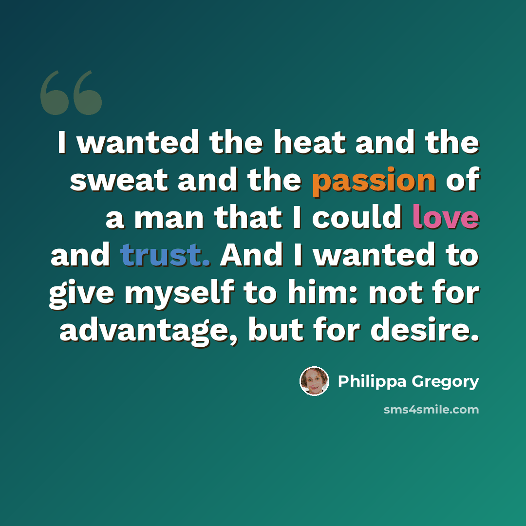 “I wanted the heat and the sweat and the passion of a man that I could love and trust. And I wanted to give myself to him: not for advantage, but for desire.” quote by Philippa Gregory