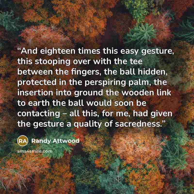“And eighteen times this easy gesture, this stooping over with the tee between the fingers, the ball hidden, protected in the perspiring palm, the insertion into ground the wooden link to earth the ball would soon be contacting – all this, for me, had given the gesture a quality of sacredness.” quote by Randy Attwood