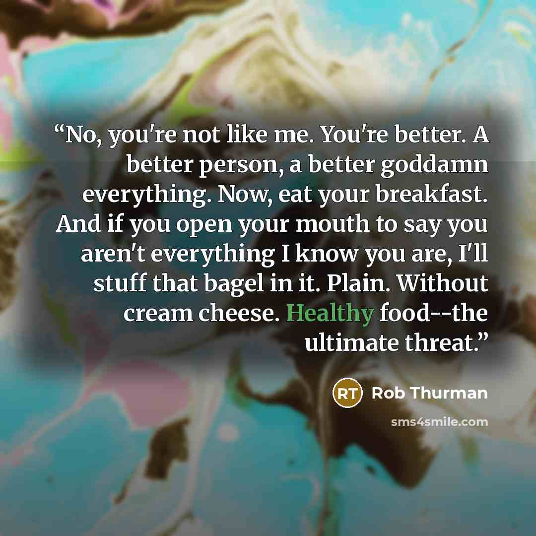 “No, you're not like me. You're better. A better person, a better goddamn everything. Now, eat your breakfast. And if you open your mouth to say you aren't everything I know you are, I'll stuff that bagel in it. Plain. Without cream cheese. Healthy food--the ultimate threat.” quote by Rob Thurman