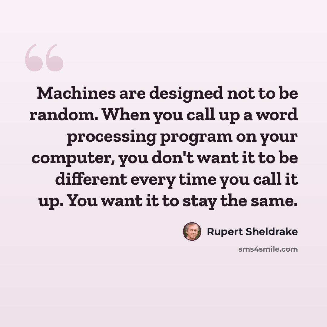 “Machines are designed not to be random. When you call up a word processing program on your computer, you don't want it to be different every time you call it up. You want it to stay the same.” quote by Rupert Sheldrake
