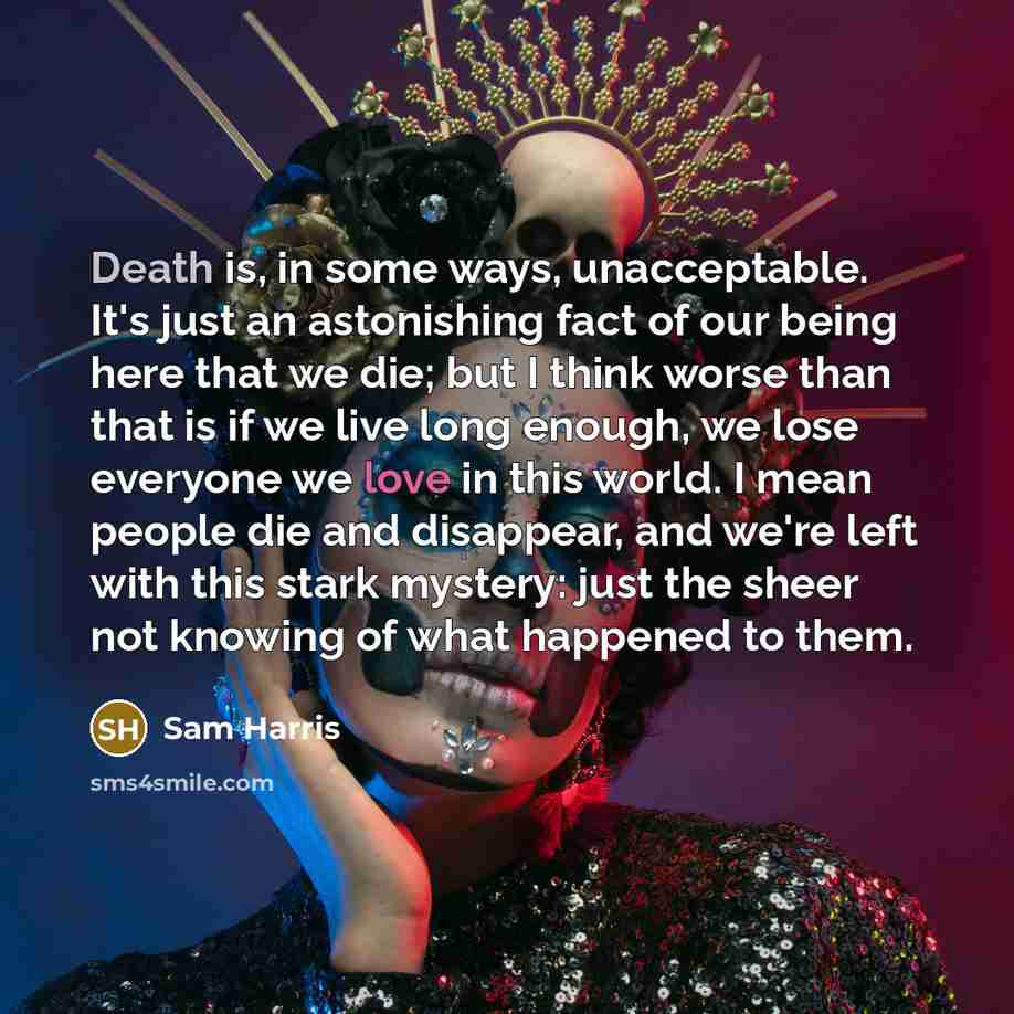 “Death is, in some ways, unacceptable. It's just an astonishing fact of our being here that we die; but I think worse than that is if we live long enough, we lose everyone we love in this world. I mean people die and disappear, and we're left with this stark mystery: just the sheer not knowing of…” quote by Sam Harris