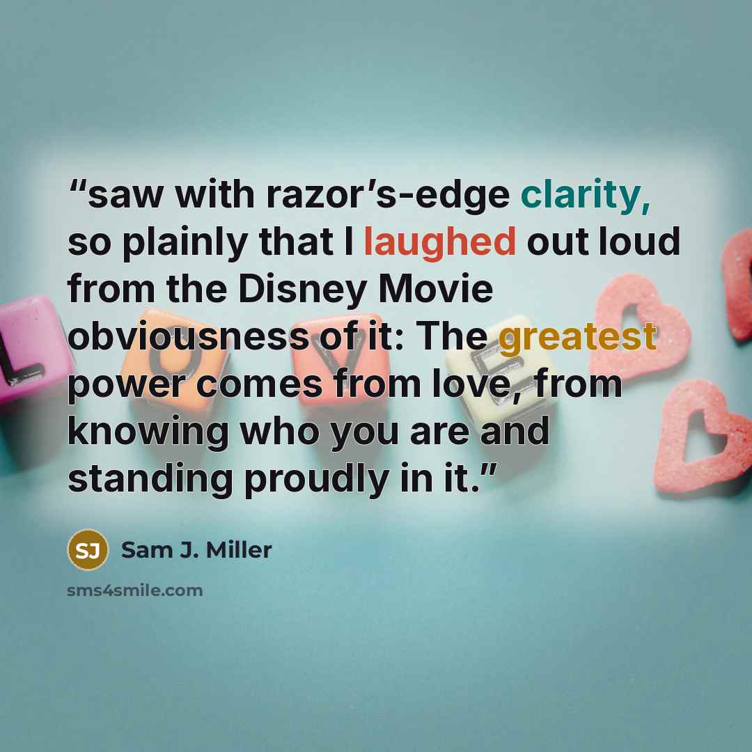 “saw with razor’s-edge clarity, so plainly that I laughed out loud from the Disney Movie obviousness of it: The greatest power comes from love, from knowing who you are and standing proudly in it.” quote by Sam J. Miller