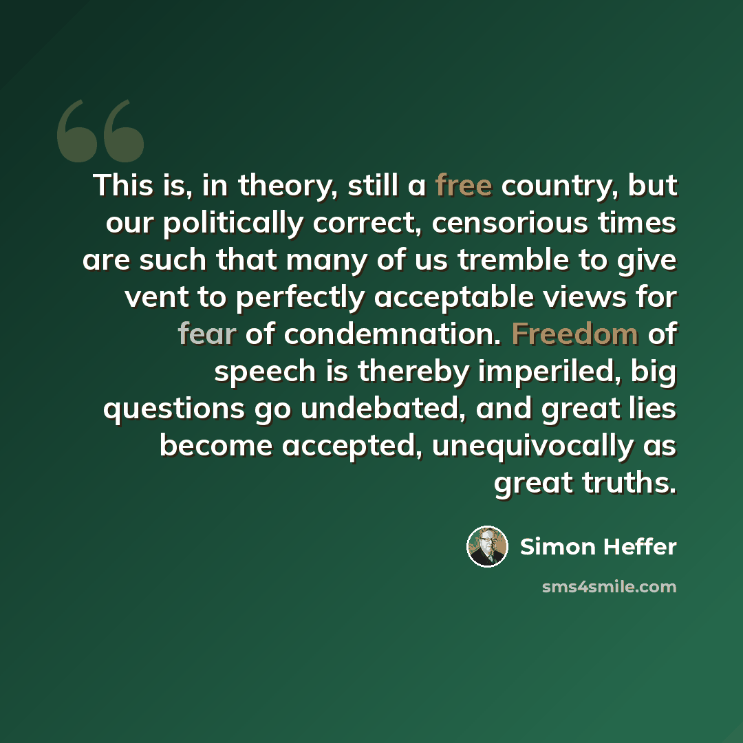 “This is, in theory, still a free country, but our politically correct, censorious times are such that many of us tremble to give vent to perfectly acceptable views for fear of condemnation. Freedom of speech is thereby imperiled, big questions go undebated, and great lies become accepted…” quote by Simon Heffer