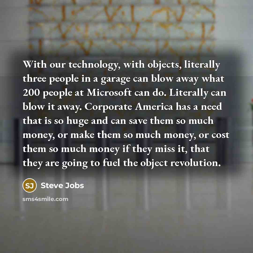 “With our technology, with objects, literally three people in a garage can blow away what 200 people at Microsoft can do. Literally can blow it away. Corporate America has a need that is so huge and can save them so much money, or make them so much money, or cost them so much money if they miss it…” quote by Steve Jobs