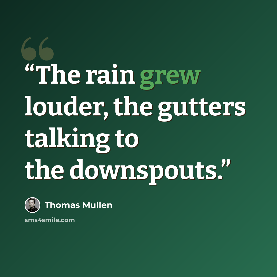 “The rain grew louder, the gutters talking to the downspouts.” quote by Thomas Mullen
