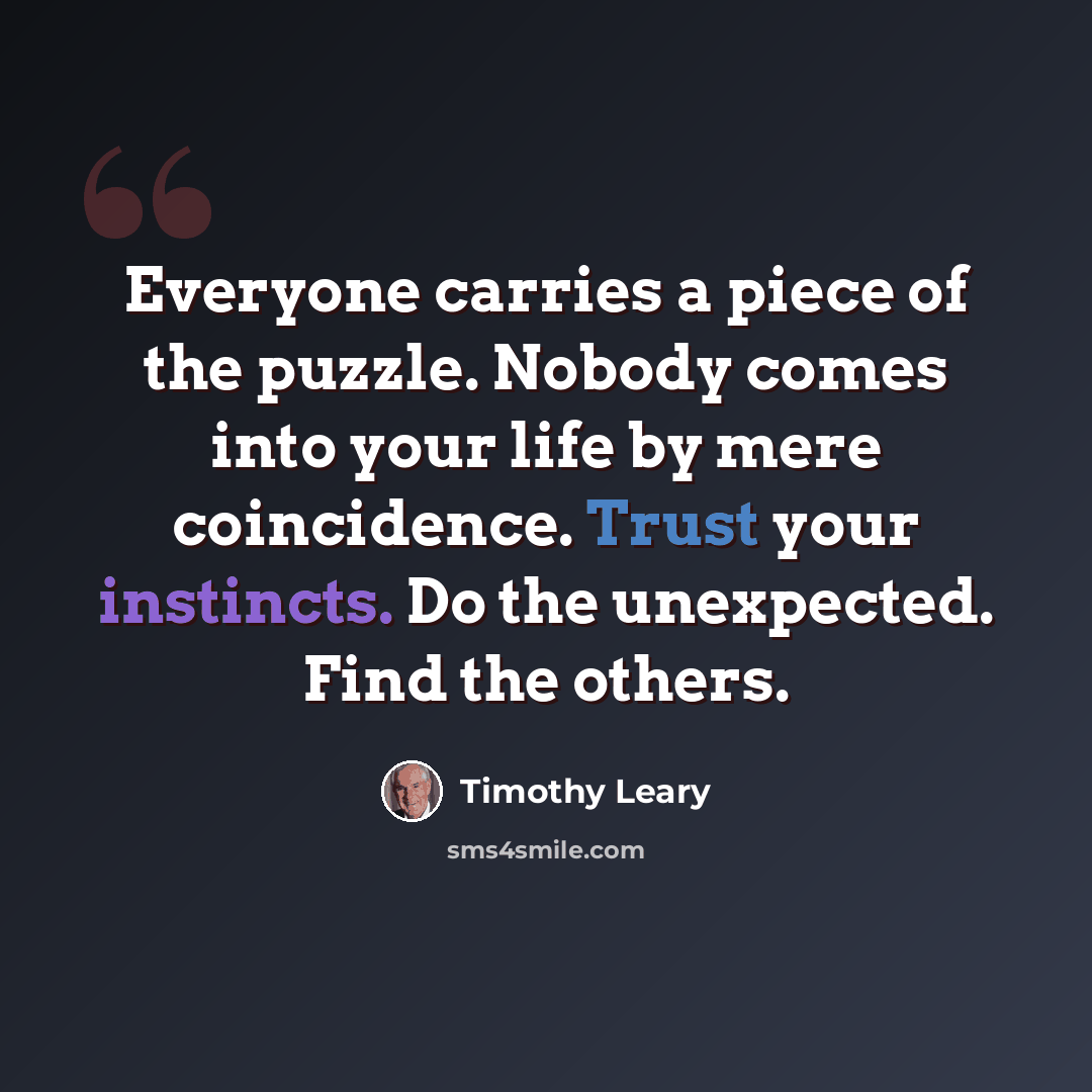 “Everyone carries a piece of the puzzle. Nobody comes into your life by mere coincidence. Trust your instincts. Do the unexpected. Find the others.” quote by Timothy Leary