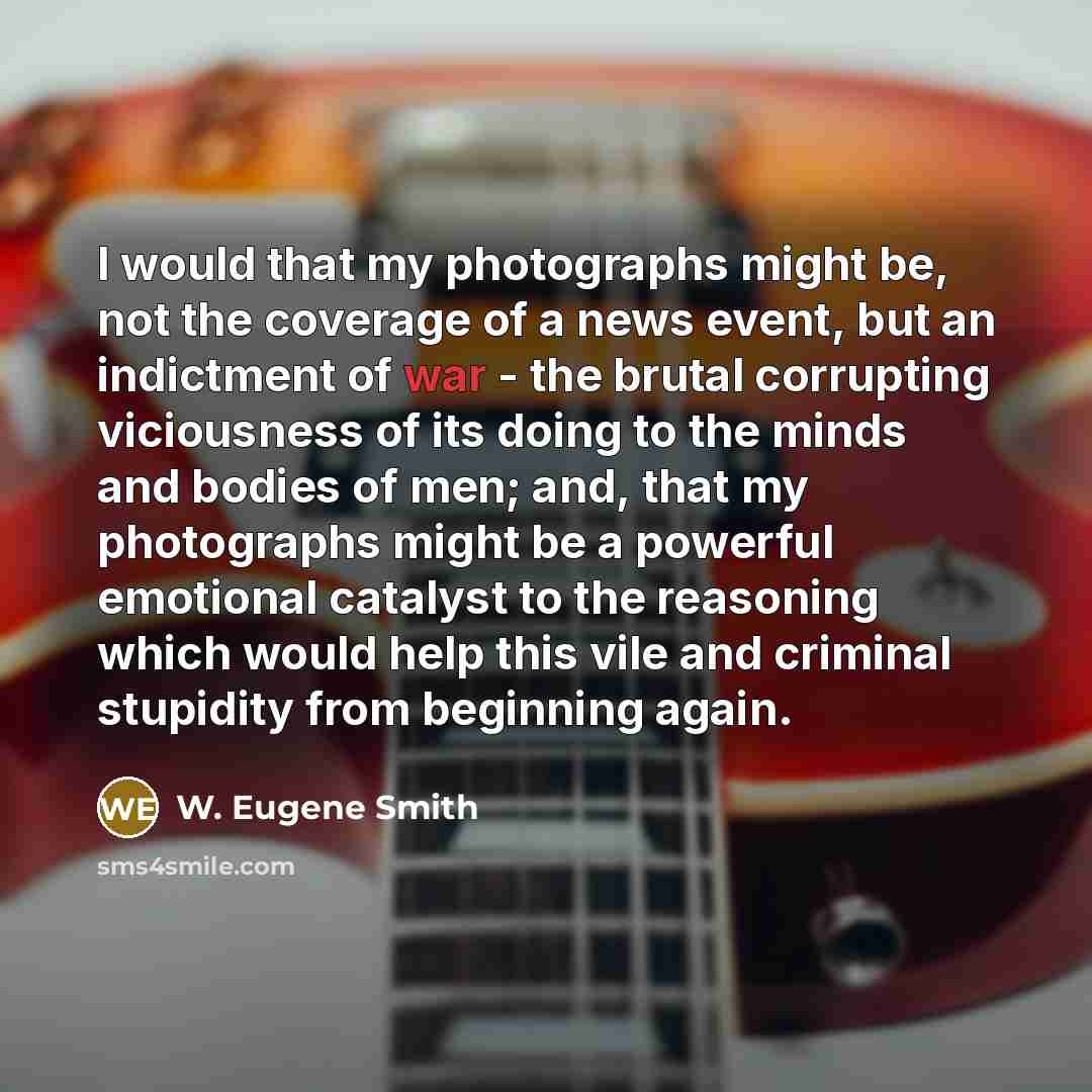 “I would that my photographs might be, not the coverage of a news event, but an indictment of war - the brutal corrupting viciousness of its doing to the minds and bodies of men; and, that my photographs might be a powerful emotional catalyst to the reasoning which would help this vile and criminal…” quote by W. Eugene Smith