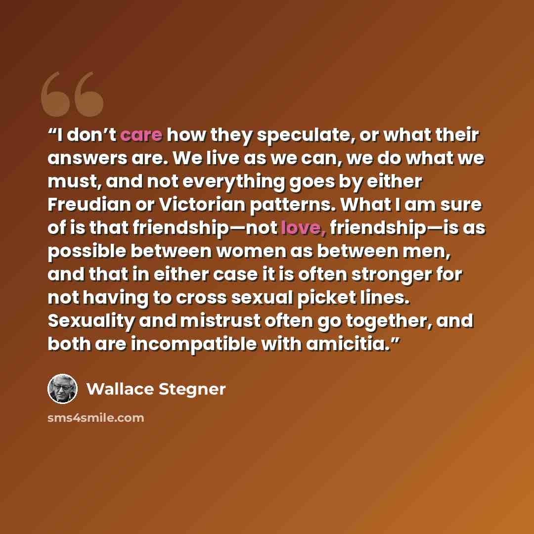 “I don’t care how they speculate, or what their answers are. We live as we can, we do what we must, and not everything goes by either Freudian or Victorian patterns. What I am sure of is that friendship—not love, friendship—is as possible between women as between men, and that in either case it is…” quote by Wallace Stegner