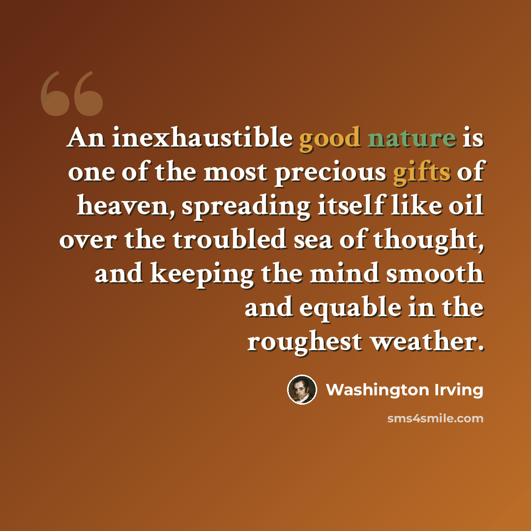 “An inexhaustible good nature is one of the most precious gifts of heaven, spreading itself like oil over the troubled sea of thought, and keeping the mind smooth and equable in the roughest weather.” quote by Washington Irving