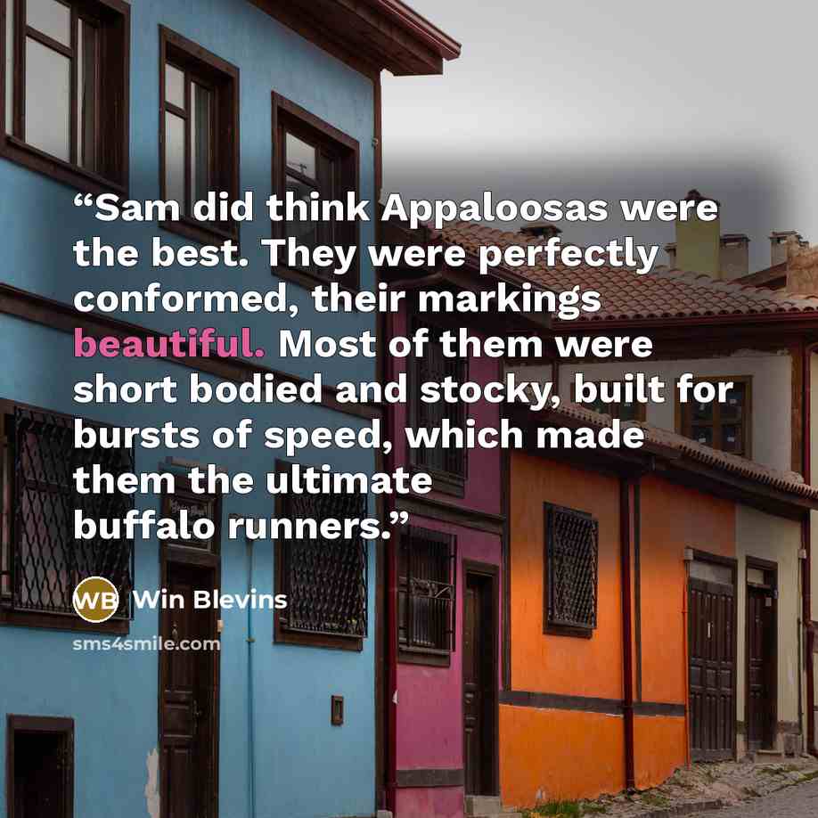 “Sam did think Appaloosas were the best. They were perfectly conformed, their markings beautiful. Most of them were short bodied and stocky, built for bursts of speed, which made them the ultimate buffalo runners.” quote by Win Blevins