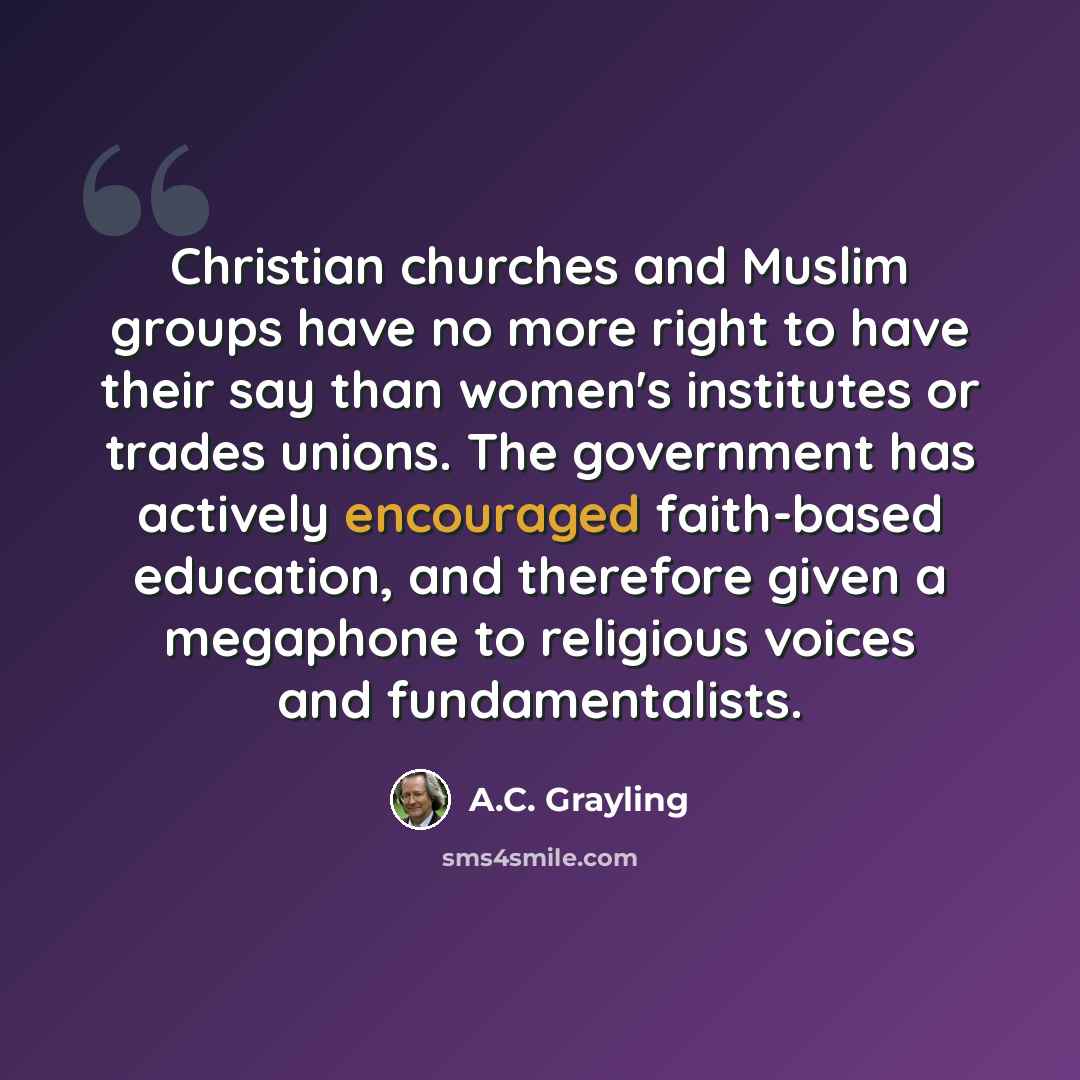 “Christian churches and Muslim groups have no more right to have their say than women's institutes or trades unions. The government has actively encouraged faith-based education, and therefore given a megaphone to religious voices and fundamentalists.” quote by A.C. Grayling