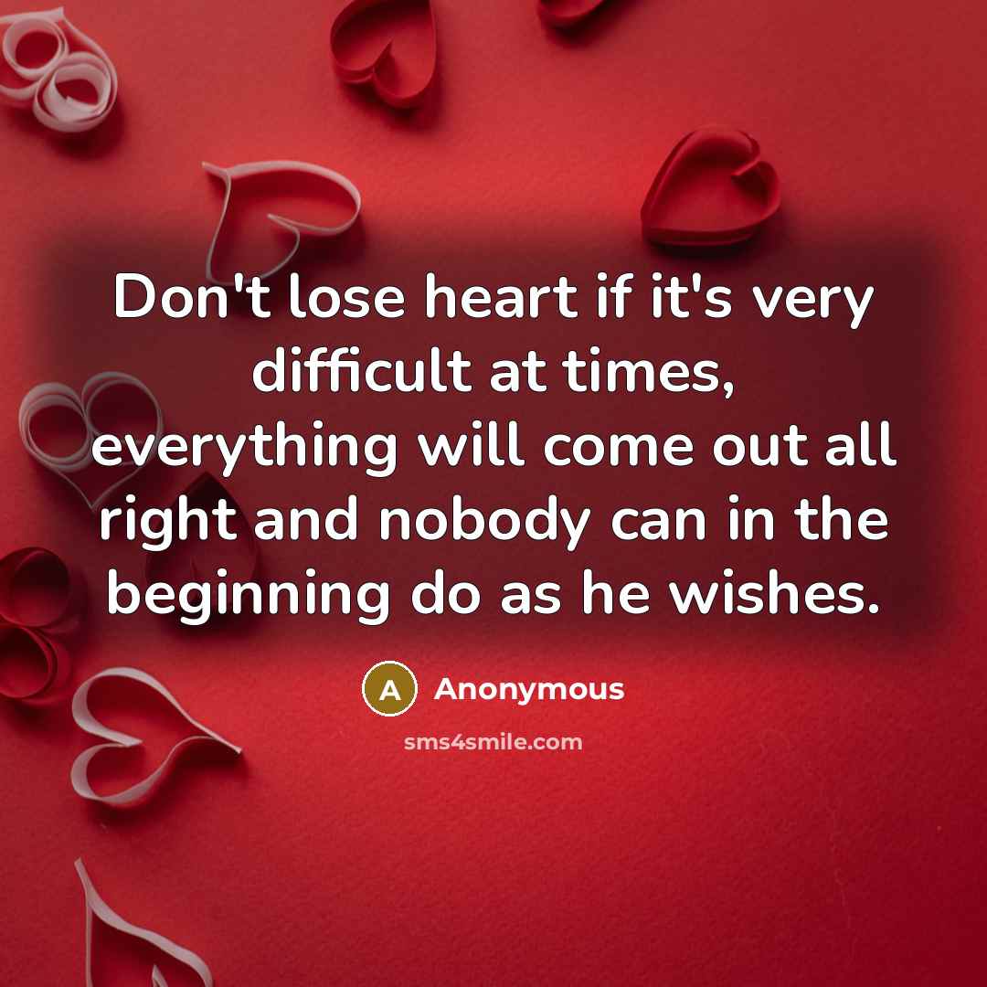 “Don't lose heart if it's very difficult at times, everything will come out all right and nobody can in the beginning do as he wishes.” quote by Anonymous