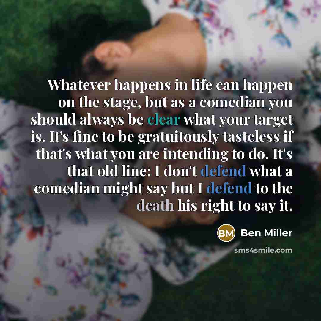 “Whatever happens in life can happen on the stage, but as a comedian you should always be clear what your target is. It's fine to be gratuitously tasteless if that's what you are intending to do. It's that old line: I don't defend what a comedian might say but I defend to the death his right to say…” quote by Ben Miller