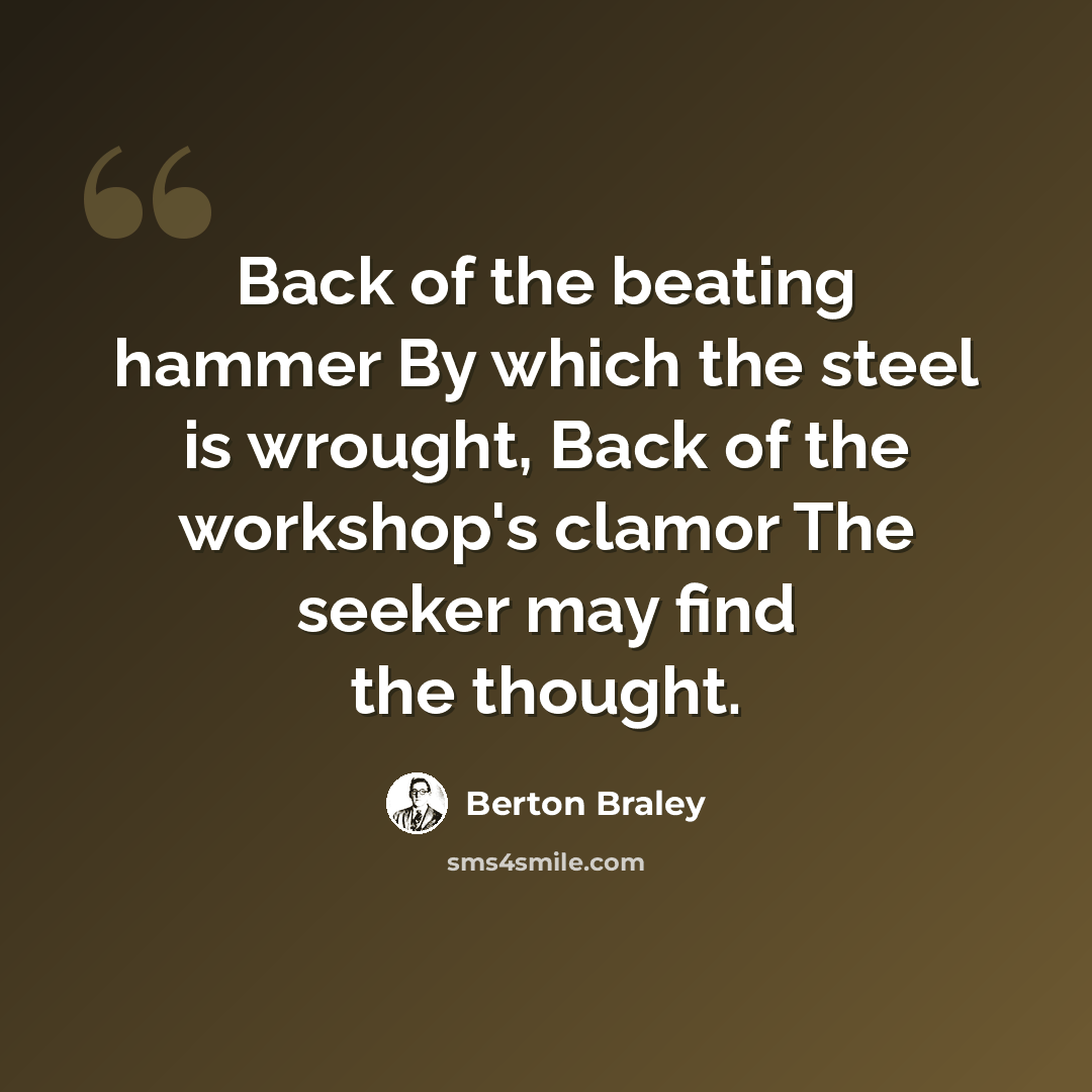 “Back of the beating hammer By which the steel is wrought, Back of the workshop's clamor The seeker may find the thought.” quote by Berton Braley