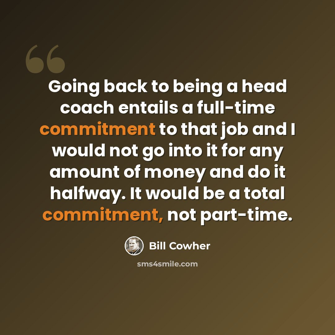 “Going back to being a head coach entails a full-time commitment to that job and I would not go into it for any amount of money and do it halfway. It would be a total commitment, not part-time.” quote by Bill Cowher