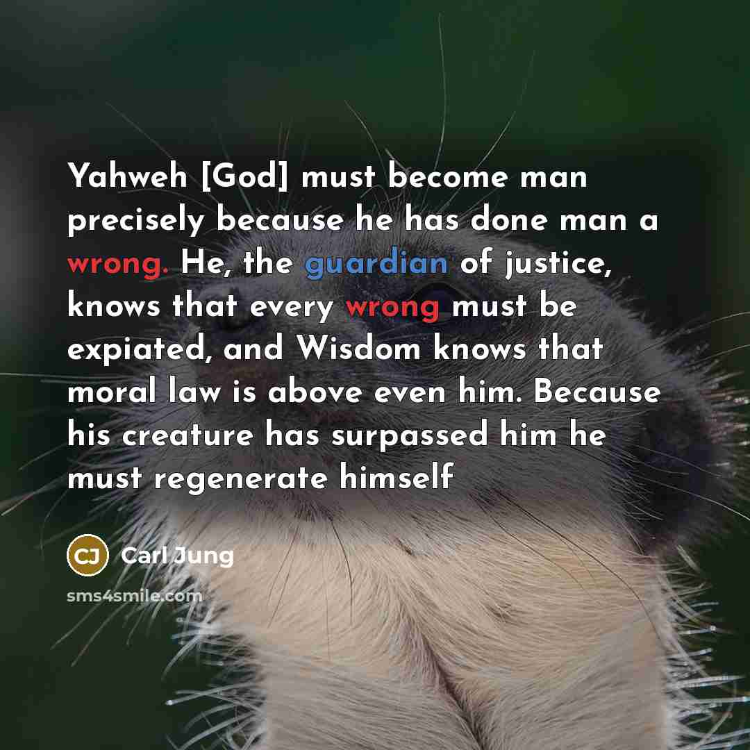 “Yahweh [God] must become man precisely because he has done man a wrong. He, the guardian of justice, knows that every wrong must be expiated, and Wisdom knows that moral law is above even him. Because his creature has surpassed him he must regenerate himself” quote by Carl Jung