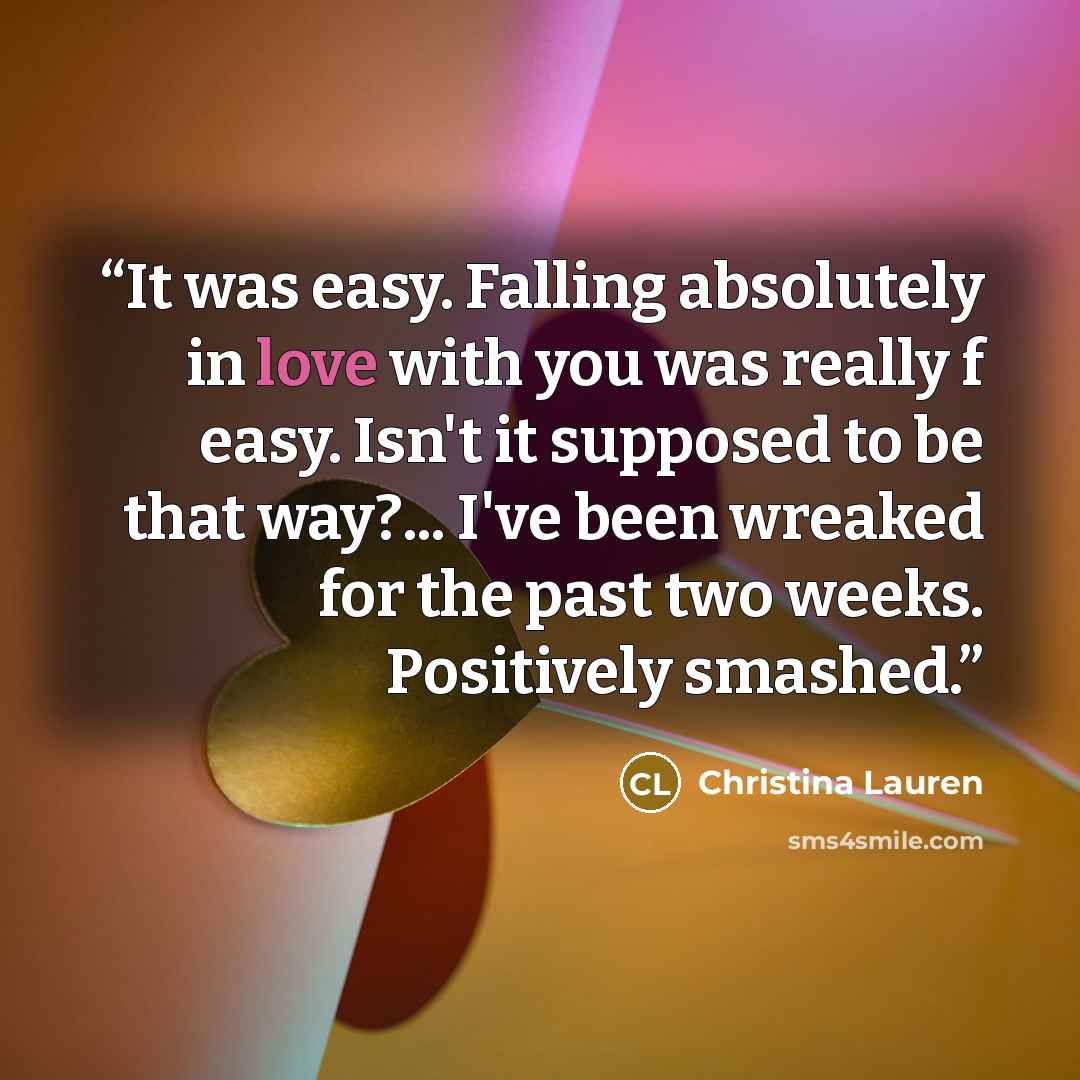 “It was easy. Falling absolutely in love with you was really f easy. Isn't it supposed to be that way?... I've been wreaked for the past two weeks. Positively smashed.” quote by Christina Lauren