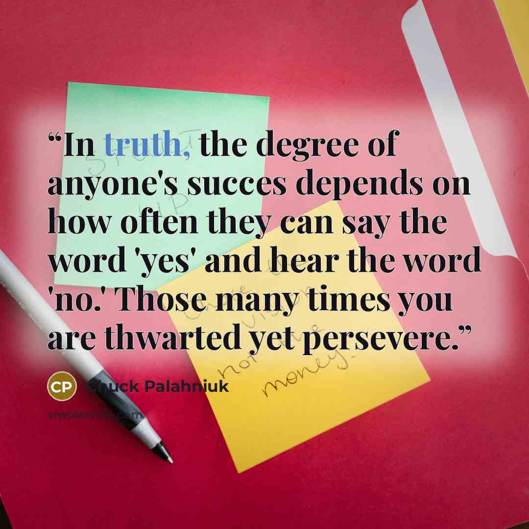 “In truth, the degree of anyone's succes depends on how often they can say the word 'yes' and hear the word 'no.' Those many times you are thwarted yet persevere.” quote by Chuck Palahniuk