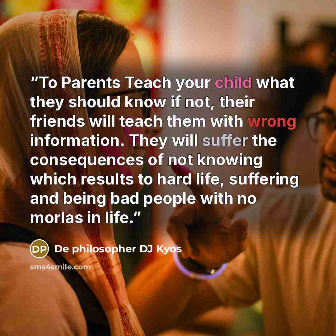 “To Parents Teach your child what they should know if not, their friends will teach them with wrong information. They will suffer the consequences of not knowing which results to hard life, suffering and being bad people with no morlas in life.” quote by De philosopher DJ Kyos