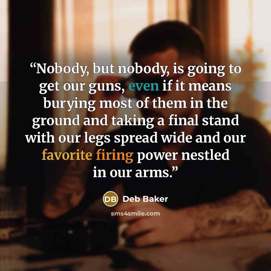 “Nobody, but nobody, is going to get our guns, even if it means burying most of them in the ground and taking a final stand with our legs spread wide and our favorite firing power nestled in our arms.” quote by Deb Baker
