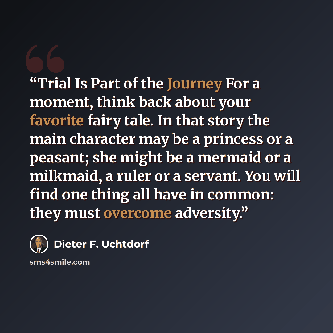 “Trial Is Part of the Journey For a moment, think back about your favorite fairy tale. In that story the main character may be a princess or a peasant; she might be a mermaid or a milkmaid, a ruler or a servant. You will find one thing all have in common: they must overcome adversity.” quote by Dieter F. Uchtdorf