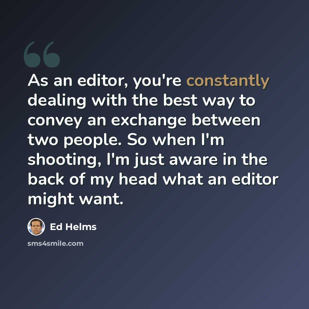 “As an editor, you're constantly dealing with the best way to convey an exchange between two people. So when I'm shooting, I'm just aware in the back of my head what an editor might want.” quote by Ed Helms