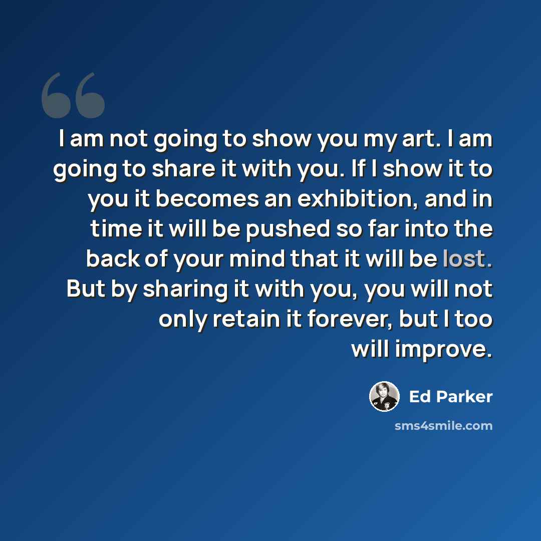 “I am not going to show you my art. I am going to share it with you. If I show it to you it becomes an exhibition, and in time it will be pushed so far into the back of your mind that it will be lost. But by sharing it with you, you will not only retain it forever, but I too will improve.” quote by Ed Parker