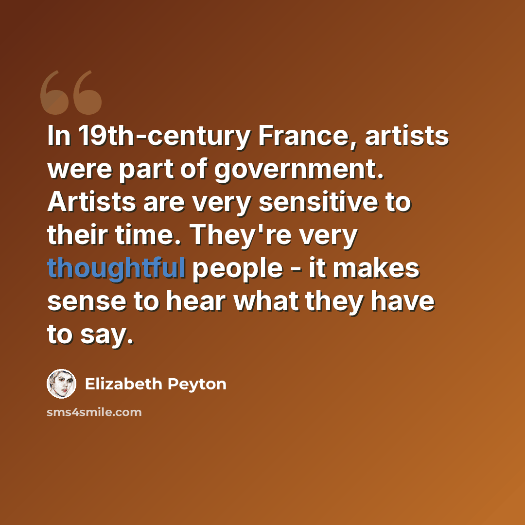 “In 19th-century France, artists were part of government. Artists are very sensitive to their time. They're very thoughtful people - it makes sense to hear what they have to say.” quote by Elizabeth Peyton